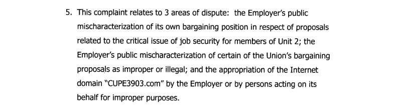 The charges against York University as laid out in the ULP: "5.This complaint relates to 3 areas of dispute: the Employer’s public mischaracterization of its own bargaining position in respect of proposals related to the critical issue of job security for members of Unit 2; the Employer’s public mischaracterization of certain of the Union’s bargaining proposals as improper or illegal; and the appropriation of the Internet domain “CUPE3903.com” by the Employer or by persons acting on its behalf for improper purposes."