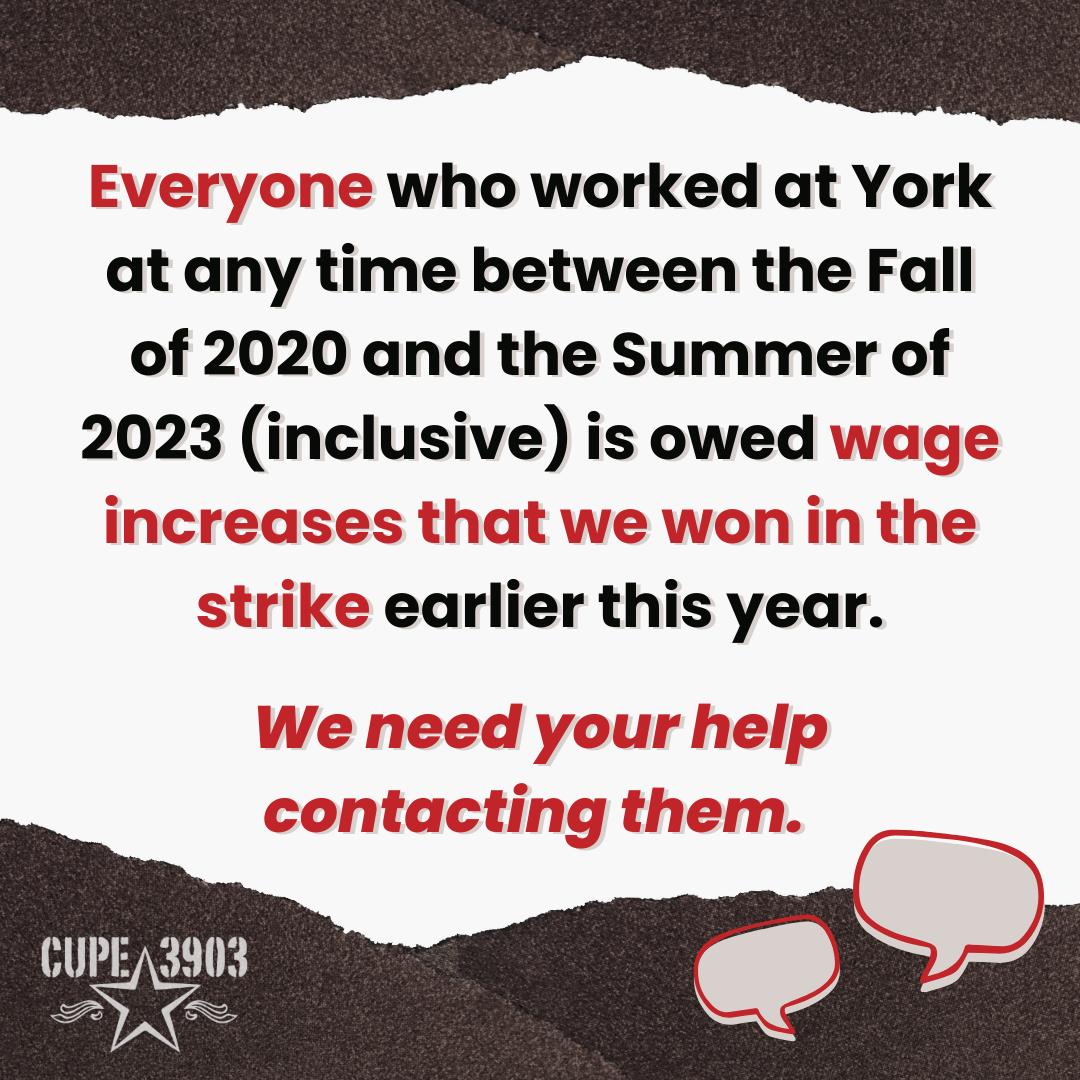 A white graphic with dark gray denim style borders. It has the CUPE 3903 logo and two speech bubbles. The text reads: Everyone who worked at York at any time between the Fall of 2020 and the Summer of 2023 (inclusive) is owed wage increases that we won in the strike earlier this year. We need your help contacting them.