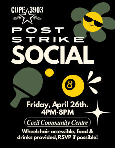 Black, white, green, and yellow graphic with images of a flower in sunglasses, a ping pong paddle and ball, and a billiards ball. The text reads: CUPE 3903 Post-Strike Social. Friday, April 26th, 4PM-8PM,Cecil Community Centre, wheelchair accessible, food & drinks provided, RSVP if possible!