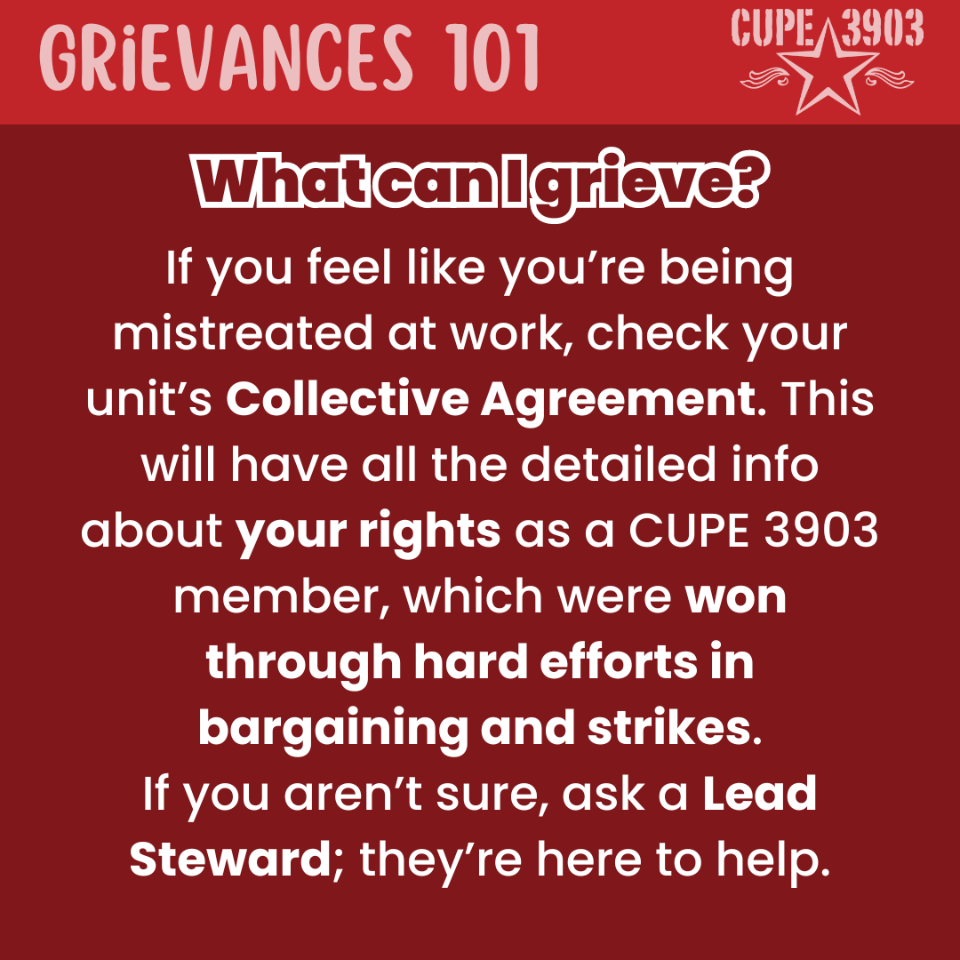 A red graphic with the CUPE 3903 logo. The top banner reads: Grievances 101. The following text reads: What can I grieve? If you feel like you’re being mistreated at work, check your unit’s Collective Agreement. This will have all the detailed info about your rights as a CUPE 3903 member, which were won through hard efforts in bargaining and strikes. If you aren’t sure, ask a Lead Steward; they’re here to help.