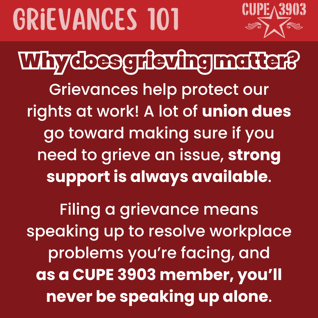 A red graphic with the CUPE 3903 logo. The top banner reads: Grievances 101. The following text reads: Why does grieving matter? Grievances help protect our rights at work! A lot of union dues go toward making sure if you need to grieve an issue, strong support is always available. Filing a grievance means speaking up to resolve workplace problems you’re facing, and as a CUPE 3903 member, you’ll never be speaking up alone.