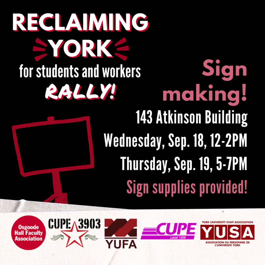 A black graphic with tape-like borders featuring the logos of OHFA, CUPE 3903, YUFA, CUPE 1356, and YUSA. It has a graphic of a hand holding a sign on a stick. The graphic’s text reads: Reclaiming York for students and workers Rally! Sign making! 143 Atkinson Building. Wednesday, September 18th, 12-2PM, Thursday, September 19th, 5-7PM. Sign supplies provided!